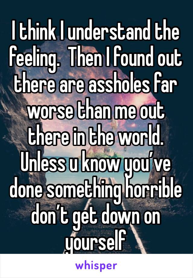 I think I understand the feeling.  Then I found out there are assholes far worse than me out there in the world.  Unless u know you’ve done something horrible don’t get down on yourself 