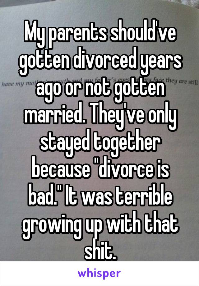 My parents should've gotten divorced years ago or not gotten married. They've only stayed together because "divorce is bad." It was terrible growing up with that shit.