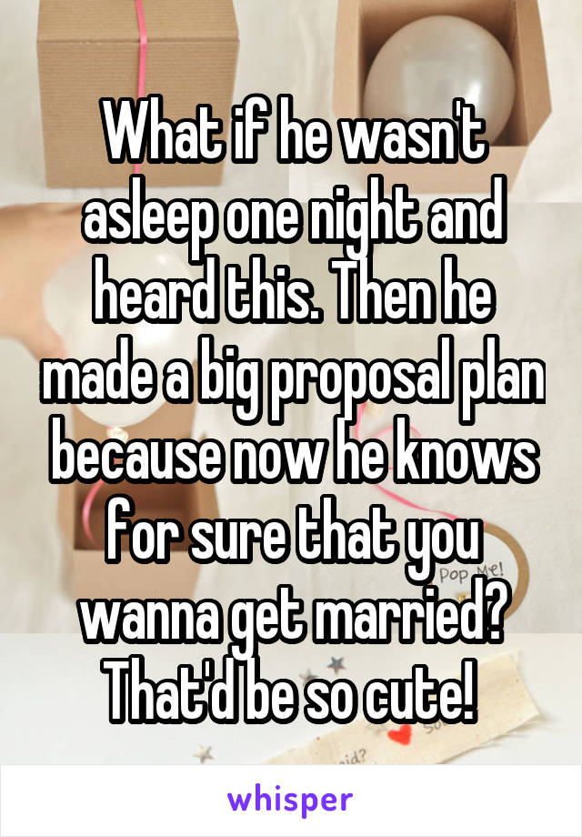 What if he wasn't asleep one night and heard this. Then he made a big proposal plan because now he knows for sure that you wanna get married? That'd be so cute! 