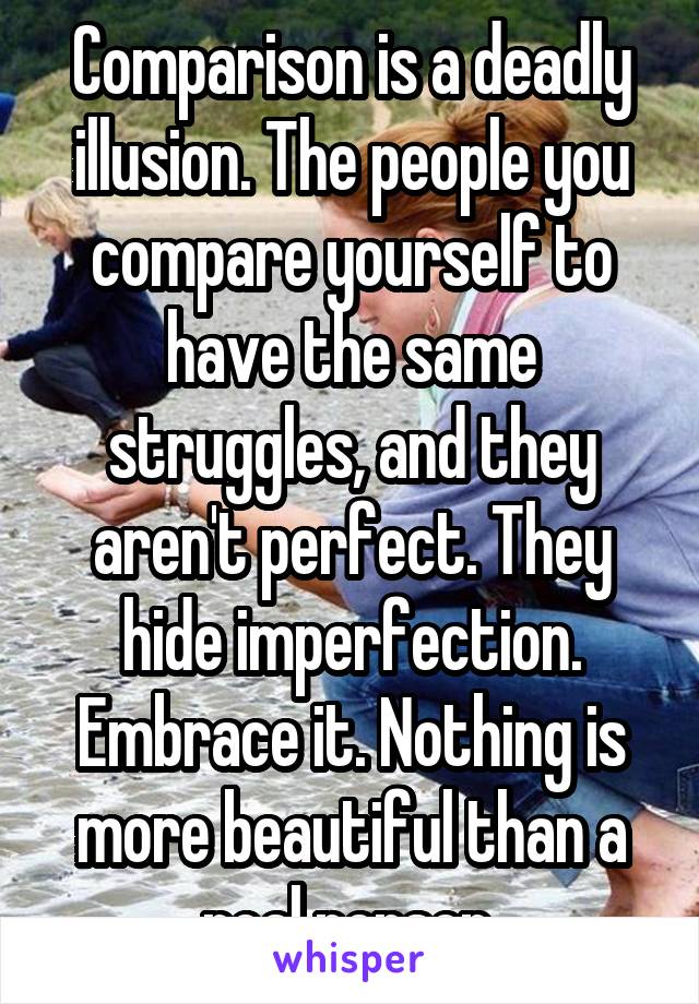 Comparison is a deadly illusion. The people you compare yourself to have the same struggles, and they aren't perfect. They hide imperfection. Embrace it. Nothing is more beautiful than a real person.