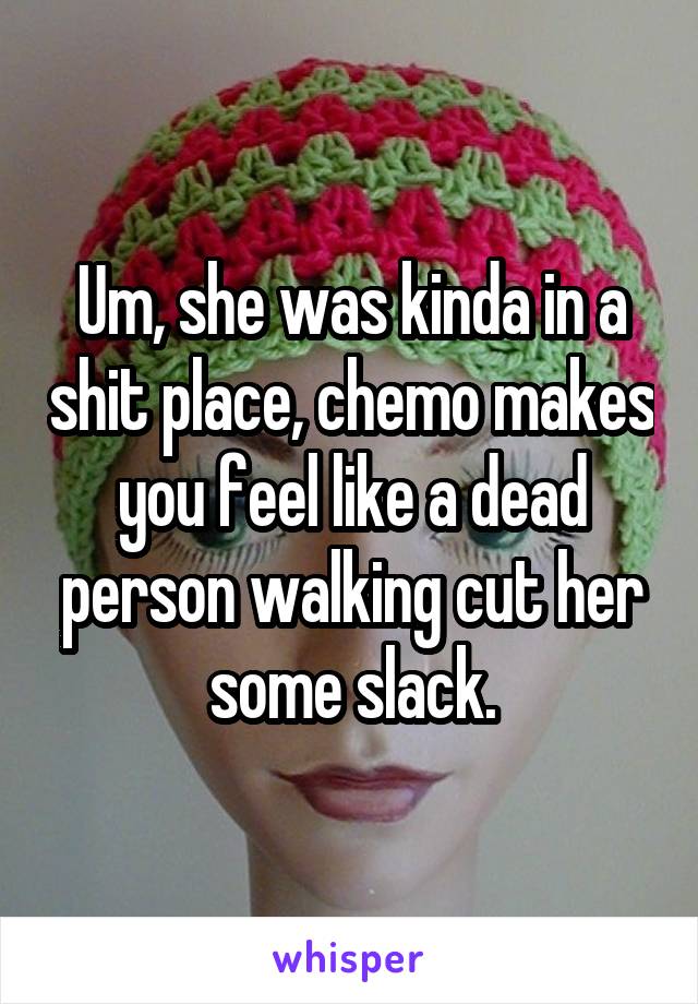 Um, she was kinda in a shit place, chemo makes you feel like a dead person walking cut her some slack.