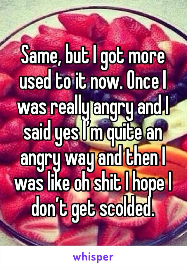 Same, but I got more used to it now. Once I was really angry and I said yes I’m quite an angry way and then I was like oh shit I hope I don’t get scolded. 