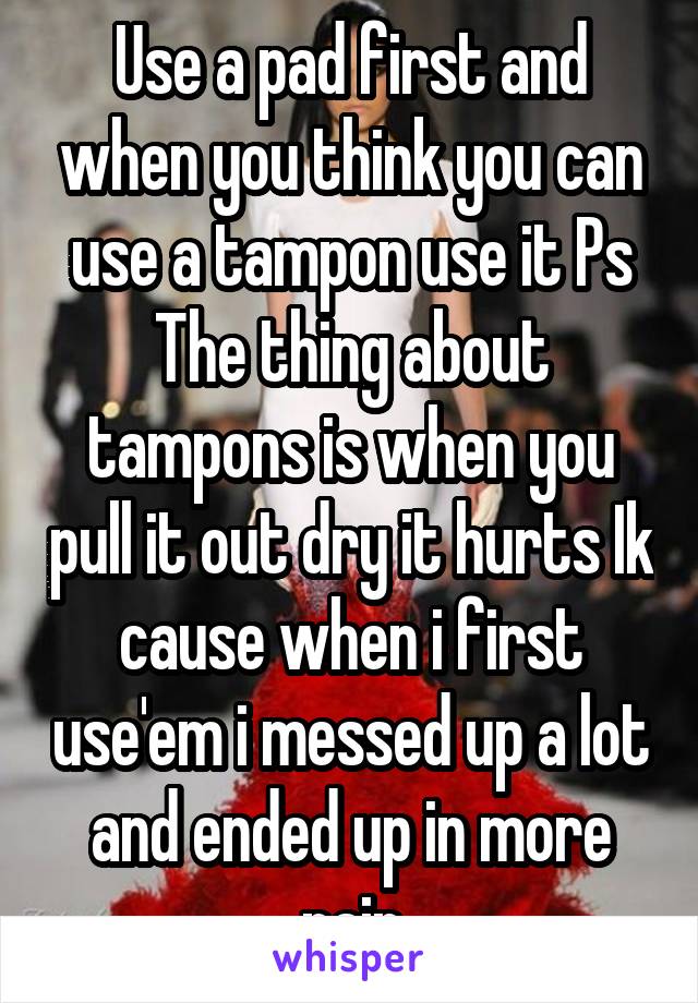 Use a pad first and when you think you can use a tampon use it Ps The thing about tampons is when you pull it out dry it hurts Ik cause when i first use'em i messed up a lot and ended up in more pain