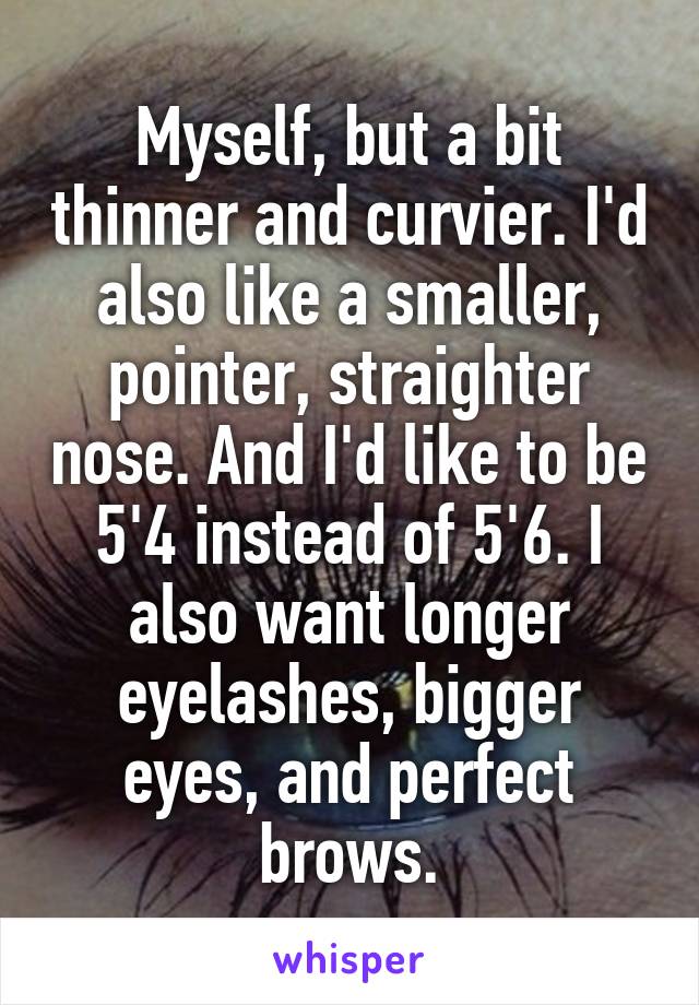 Myself, but a bit thinner and curvier. I'd also like a smaller, pointer, straighter nose. And I'd like to be 5'4 instead of 5'6. I also want longer eyelashes, bigger eyes, and perfect brows.