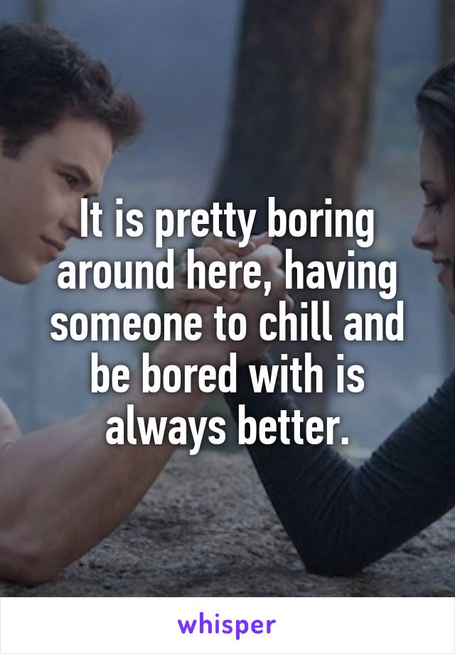 It is pretty boring around here, having someone to chill and be bored with is always better.