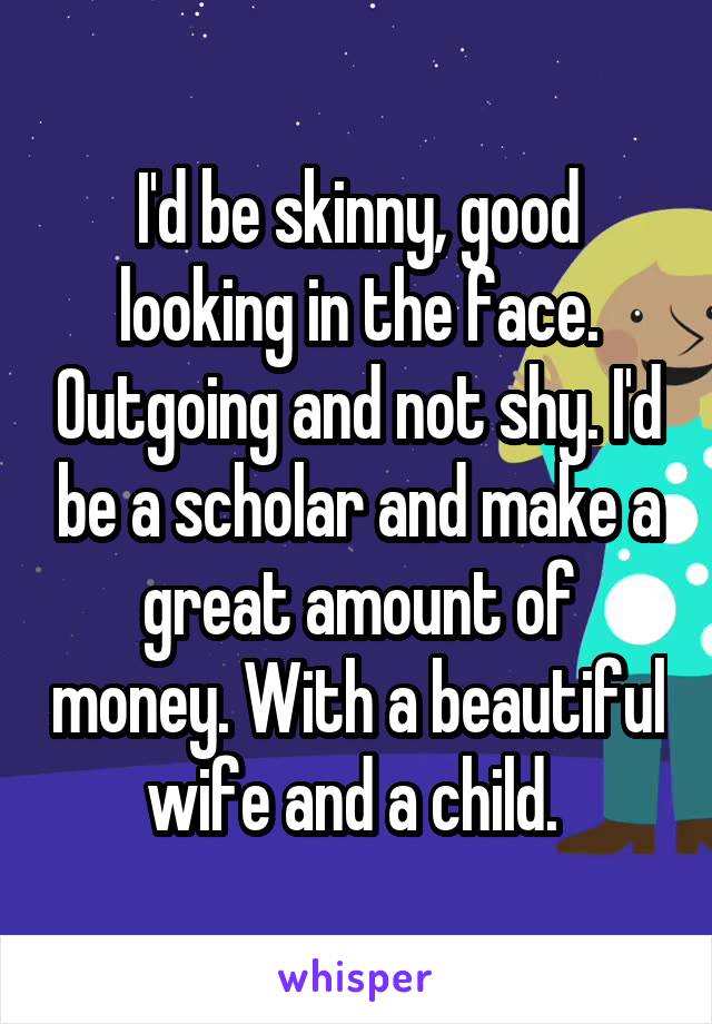 I'd be skinny, good looking in the face. Outgoing and not shy. I'd be a scholar and make a great amount of money. With a beautiful wife and a child. 