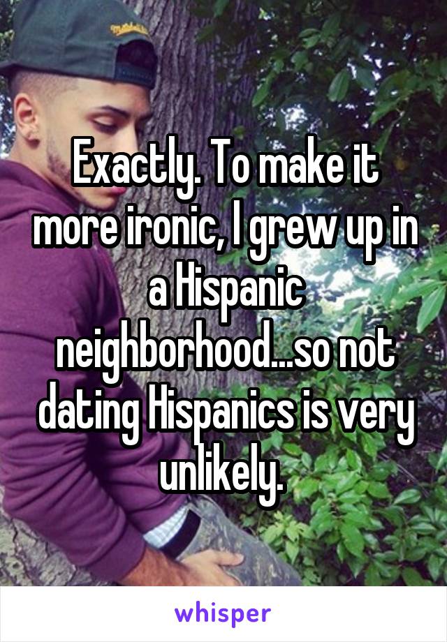 Exactly. To make it more ironic, I grew up in a Hispanic neighborhood...so not dating Hispanics is very unlikely. 