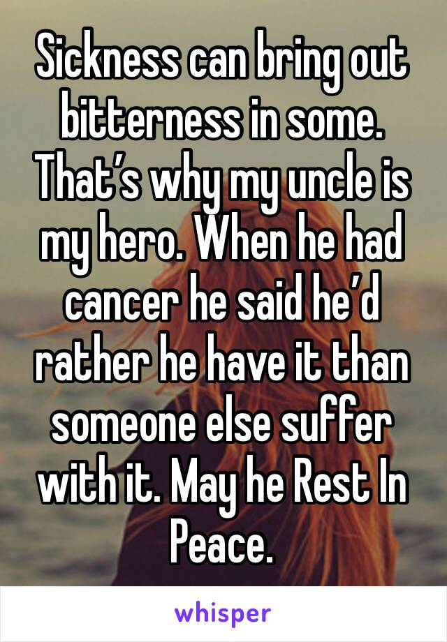 Sickness can bring out bitterness in some. That’s why my uncle is my hero. When he had cancer he said he’d rather he have it than someone else suffer with it. May he Rest In Peace. 