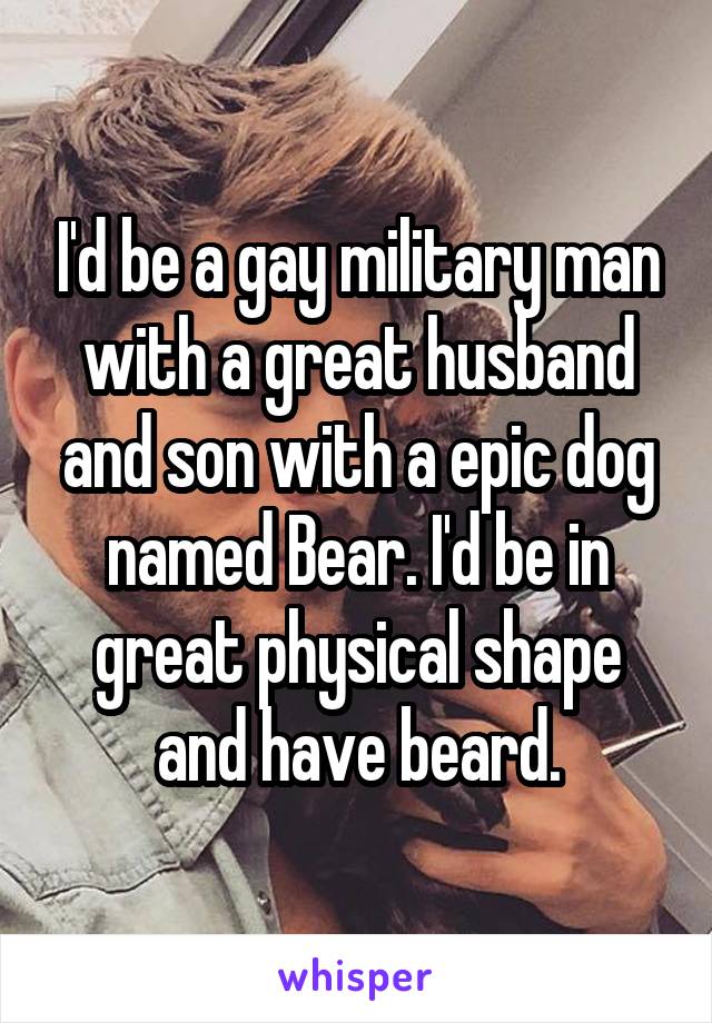 I'd be a gay military man with a great husband and son with a epic dog named Bear. I'd be in great physical shape and have beard.