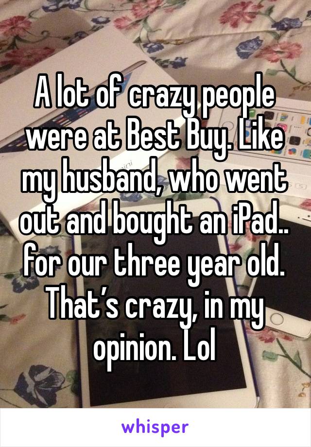 A lot of crazy people were at Best Buy. Like my husband, who went out and bought an iPad.. for our three year old. That’s crazy, in my opinion. Lol