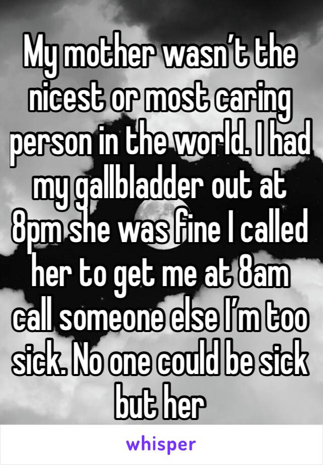 My mother wasn’t the nicest or most caring person in the world. I had my gallbladder out at 8pm she was fine I called her to get me at 8am call someone else I’m too sick. No one could be sick but her