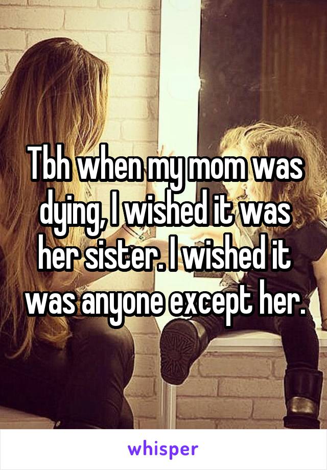 Tbh when my mom was dying, I wished it was her sister. I wished it was anyone except her.