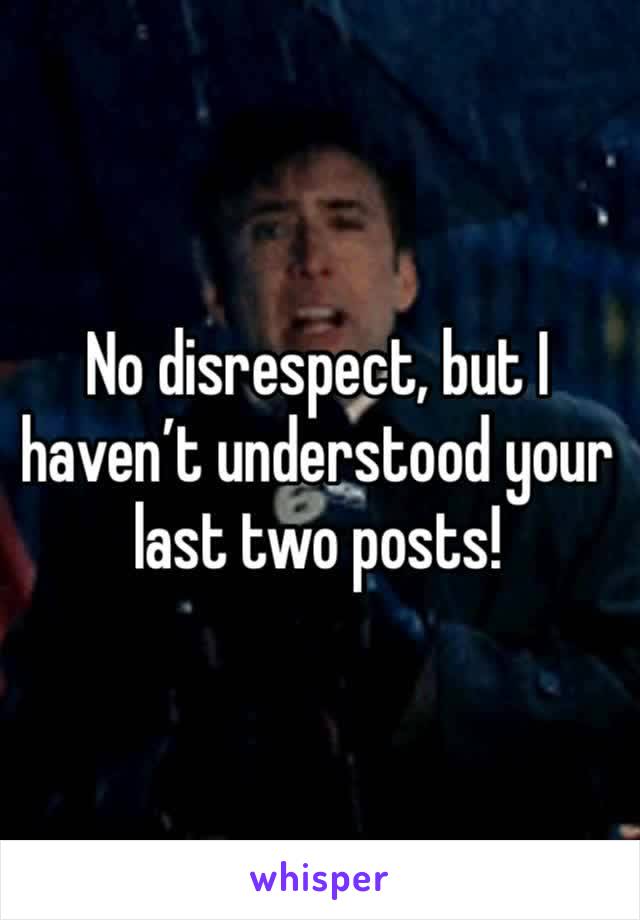 No disrespect, but I haven’t understood your last two posts!