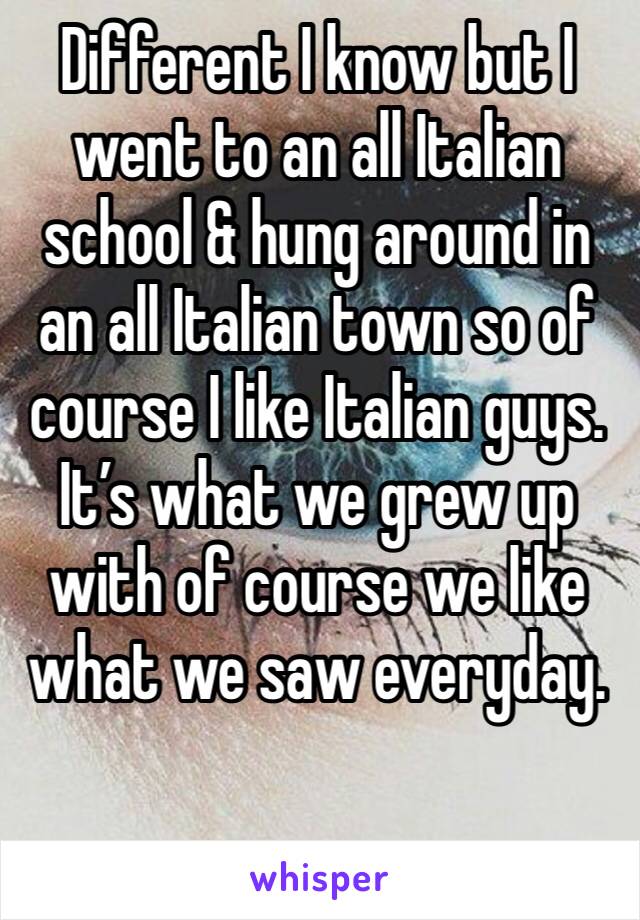 Different I know but I went to an all Italian school & hung around in an all Italian town so of course I like Italian guys. It’s what we grew up with of course we like what we saw everyday. 