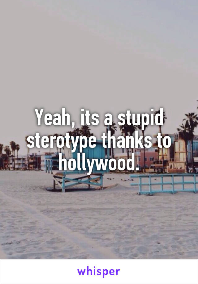 Yeah, its a stupid sterotype thanks to hollywood.