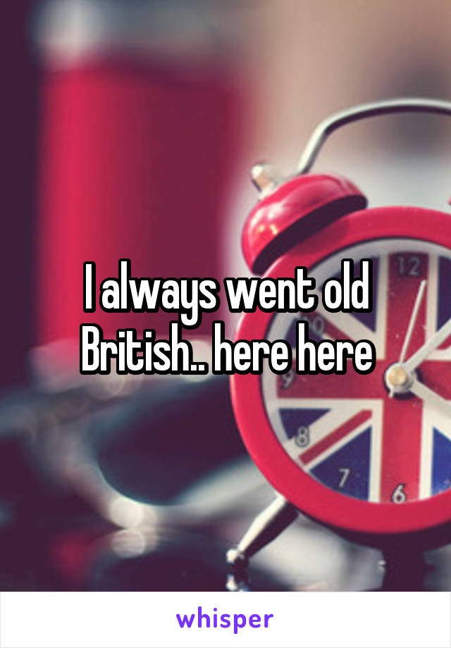 I always went old British.. here here