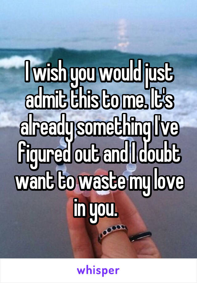 I wish you would just admit this to me. It's already something I've figured out and I doubt want to waste my love in you.  