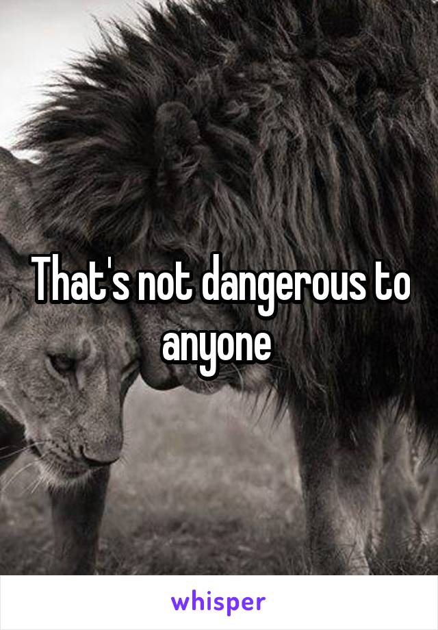 That's not dangerous to anyone 