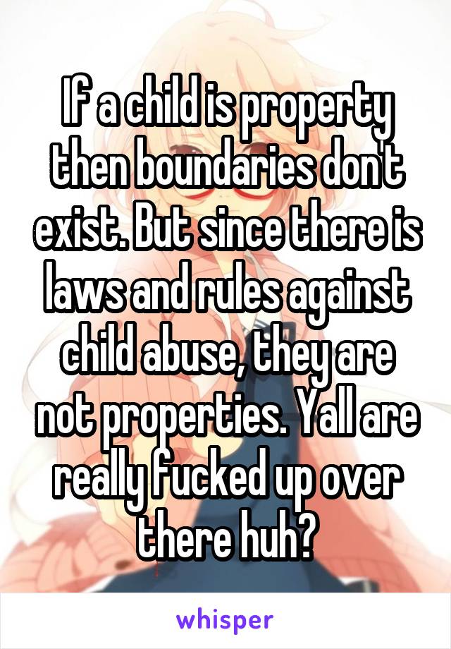 If a child is property then boundaries don't exist. But since there is laws and rules against child abuse, they are not properties. Yall are really fucked up over there huh?