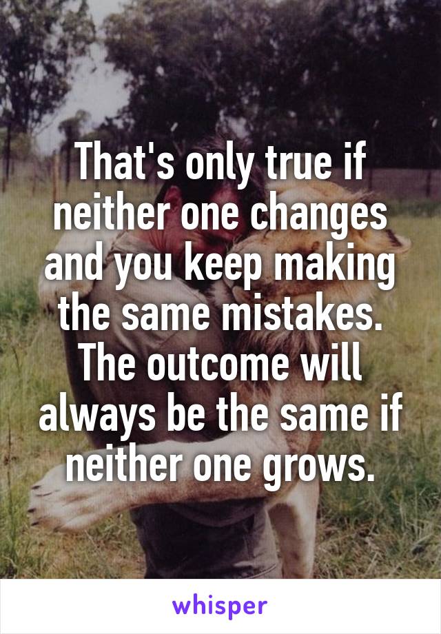That's only true if neither one changes and you keep making the same mistakes. The outcome will always be the same if neither one grows.