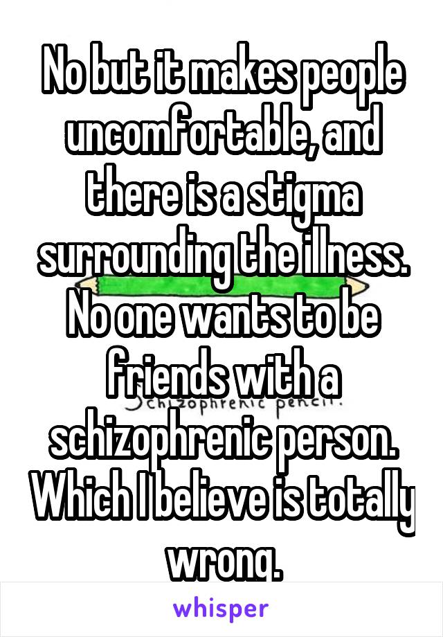 No but it makes people uncomfortable, and there is a stigma surrounding the illness. No one wants to be friends with a schizophrenic person. Which I believe is totally wrong.