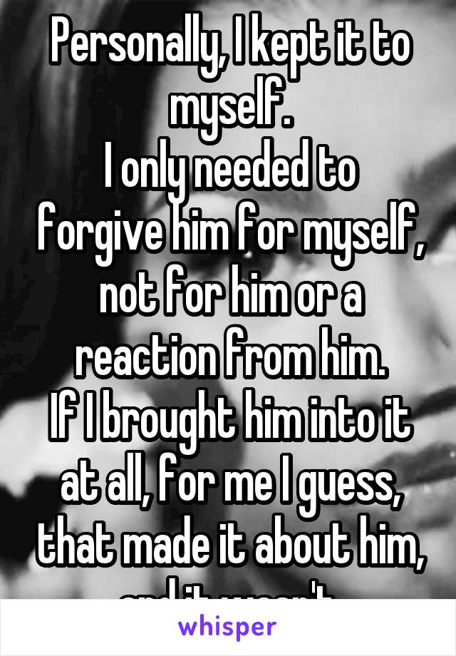 Personally, I kept it to myself.
I only needed to forgive him for myself, not for him or a reaction from him.
If I brought him into it at all, for me I guess, that made it about him, and it wasn't.