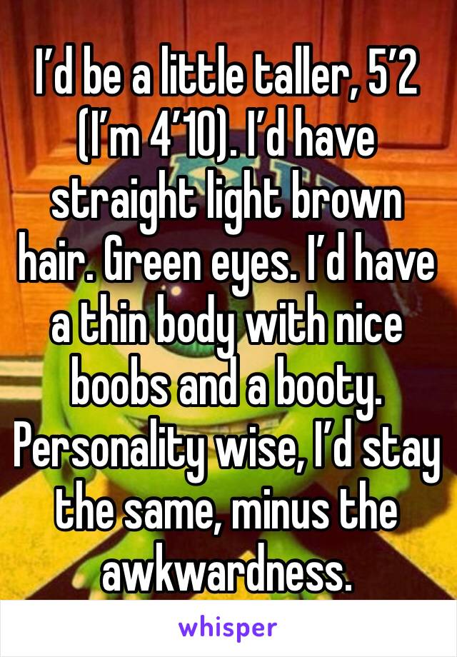 I’d be a little taller, 5’2 (I’m 4’10). I’d have straight light brown hair. Green eyes. I’d have a thin body with nice boobs and a booty. Personality wise, I’d stay the same, minus the awkwardness.