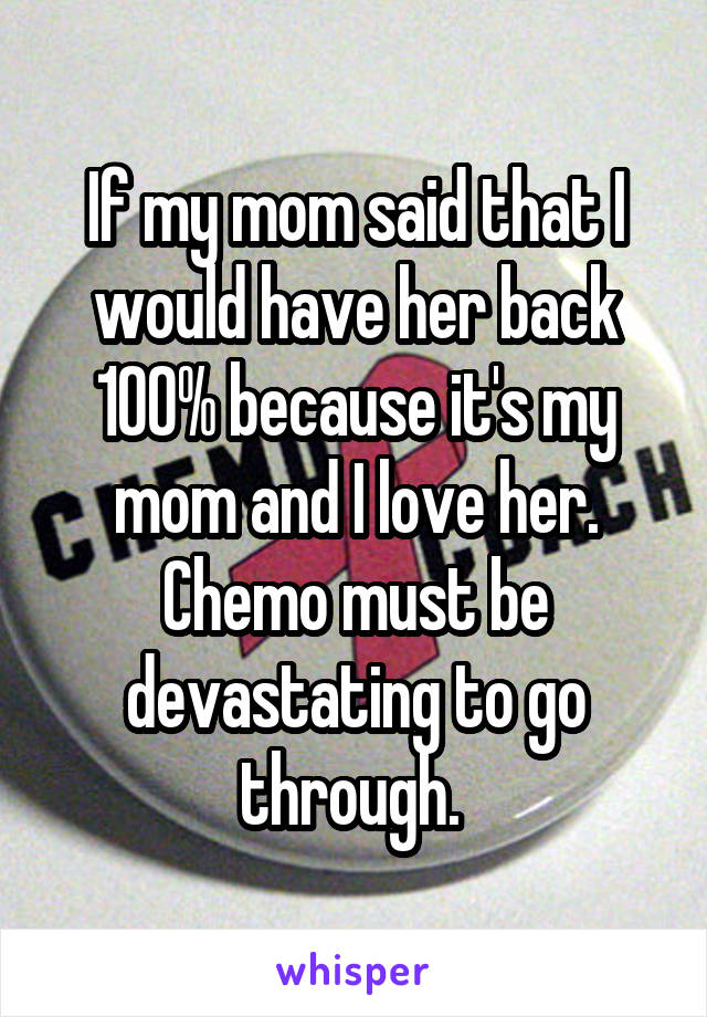 If my mom said that I would have her back 100% because it's my mom and I love her. Chemo must be devastating to go through. 