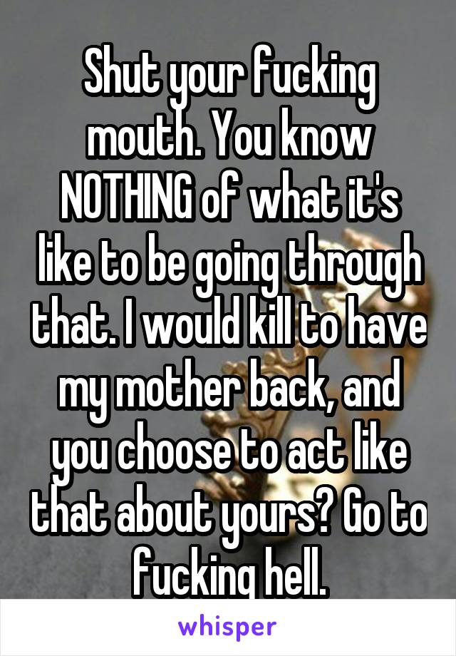 Shut your fucking mouth. You know NOTHING of what it's like to be going through that. I would kill to have my mother back, and you choose to act like that about yours? Go to fucking hell.