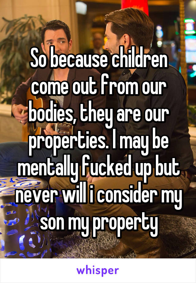 So because children come out from our bodies, they are our properties. I may be mentally fucked up but never will i consider my son my property