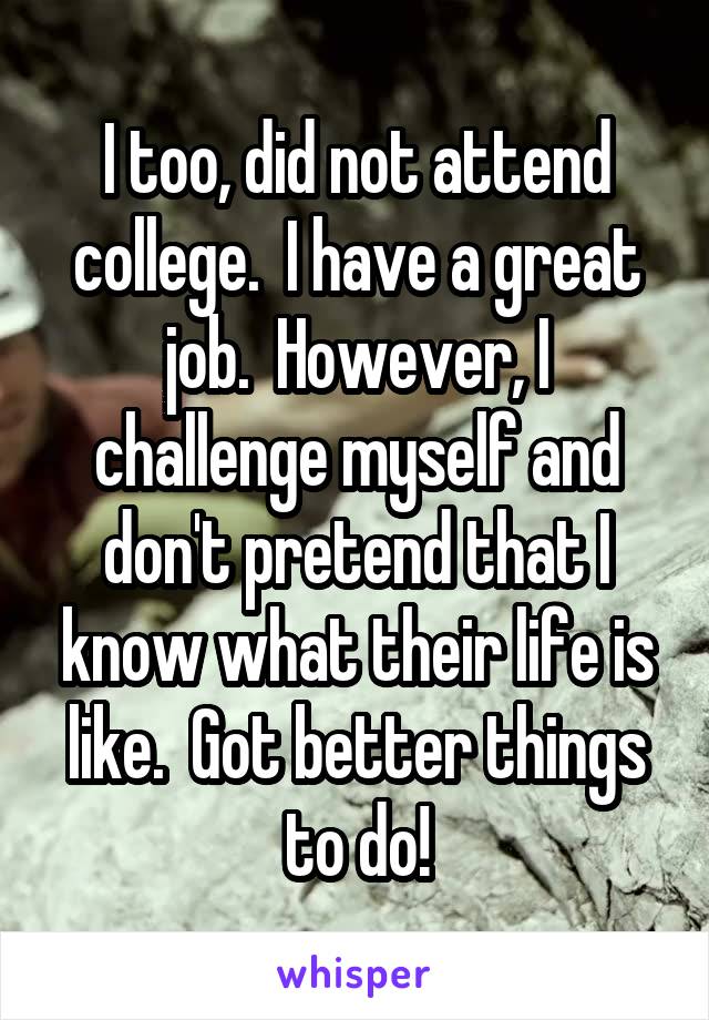 I too, did not attend college.  I have a great job.  However, I challenge myself and don't pretend that I know what their life is like.  Got better things to do!