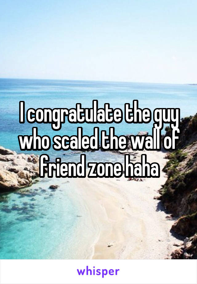 I congratulate the guy who scaled the wall of friend zone haha
