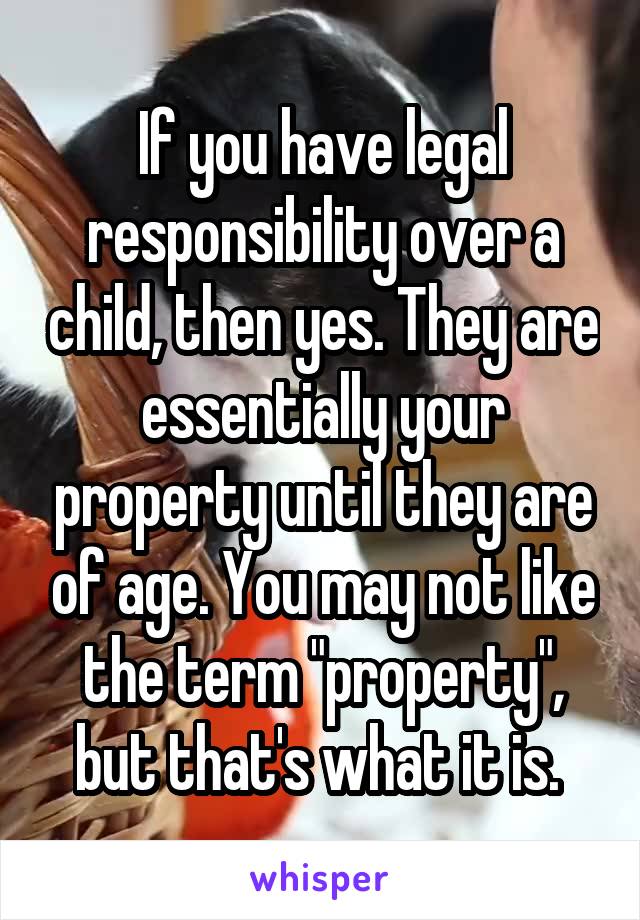 If you have legal responsibility over a child, then yes. They are essentially your property until they are of age. You may not like the term "property", but that's what it is. 