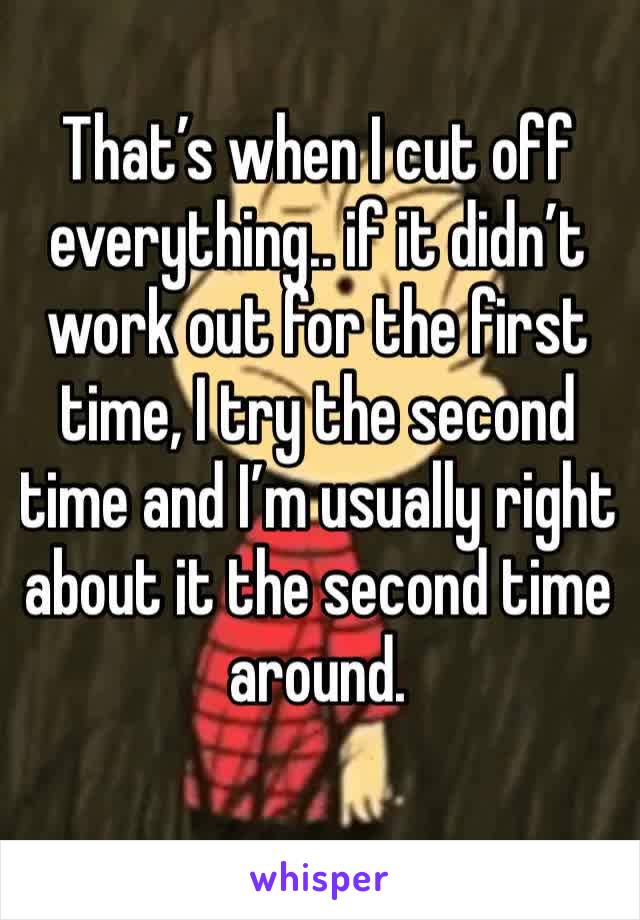 That’s when I cut off everything.. if it didn’t work out for the first time, I try the second time and I’m usually right about it the second time around. 
