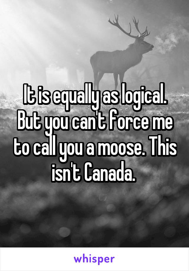 It is equally as logical. But you can't force me to call you a moose. This isn't Canada. 