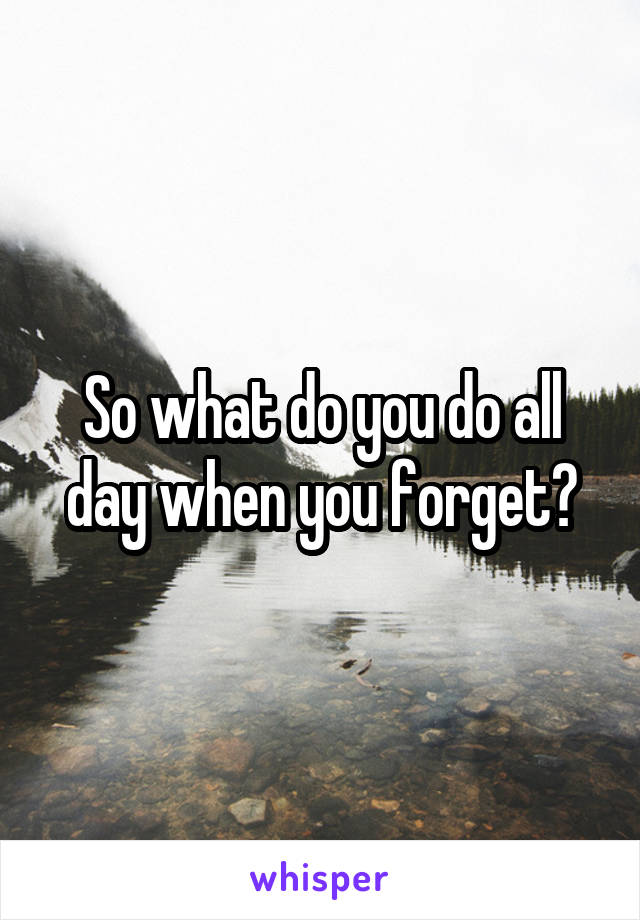 So what do you do all day when you forget?