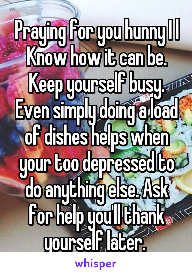 Praying for you hunny I l Know how it can be. Keep yourself busy. Even simply doing a load of dishes helps when your too depressed to do anything else. Ask for help you'll thank yourself later. 