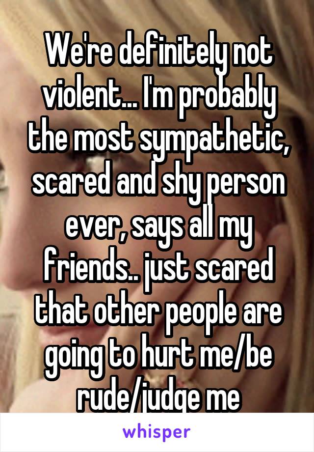 We're definitely not violent... I'm probably the most sympathetic, scared and shy person ever, says all my friends.. just scared that other people are going to hurt me/be rude/judge me