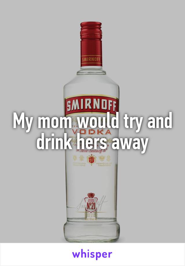 My mom would try and drink hers away