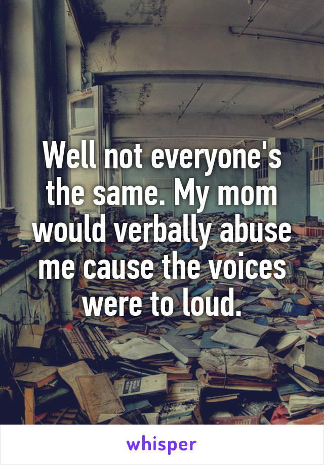 Well not everyone's the same. My mom would verbally abuse me cause the voices were to loud.