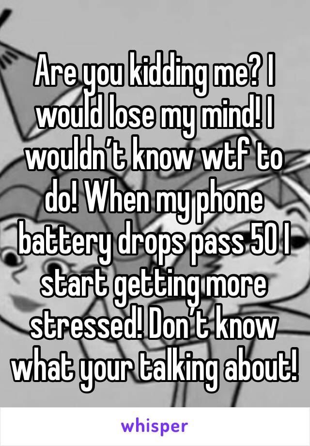 Are you kidding me? I would lose my mind! I wouldn’t know wtf to do! When my phone battery drops pass 50 I start getting more stressed! Don’t know what your talking about!