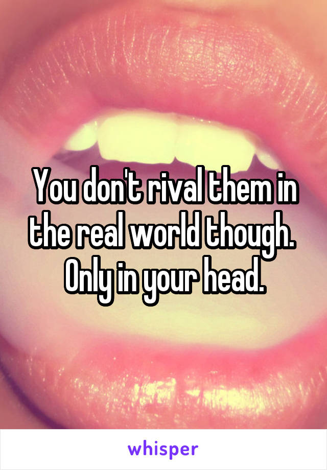 You don't rival them in the real world though.  Only in your head.