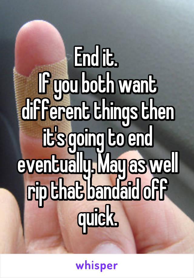 End it. 
If you both want different things then it's going to end eventually. May as well rip that bandaid off quick.