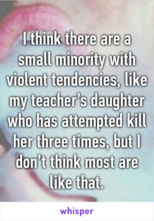 I think there are a small minority with violent tendencies, like my teacher’s daughter who has attempted kill her three times, but I don’t think most are like that.