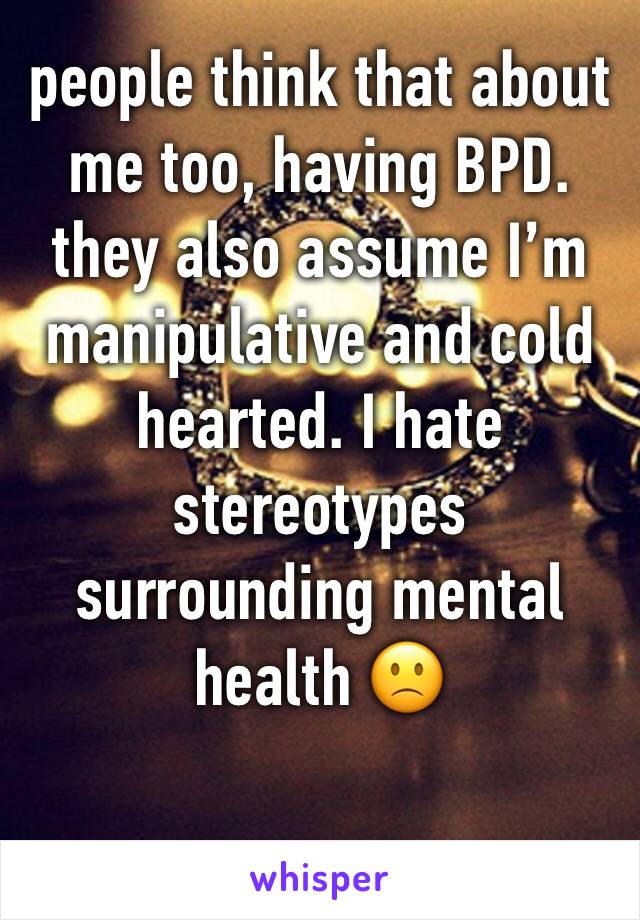 people think that about me too, having BPD. they also assume I’m manipulative and cold hearted. I hate stereotypes surrounding mental health 🙁