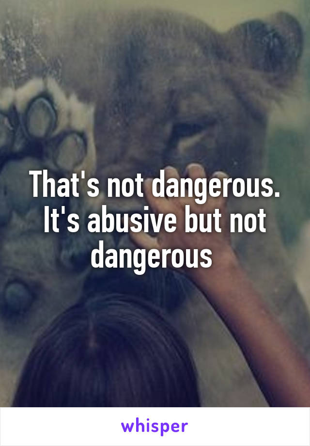 That's not dangerous. It's abusive but not dangerous 