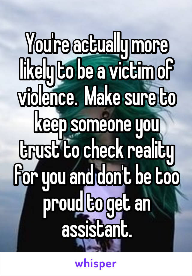 You're actually more likely to be a victim of violence.  Make sure to keep someone you trust to check reality for you and don't be too proud to get an assistant.