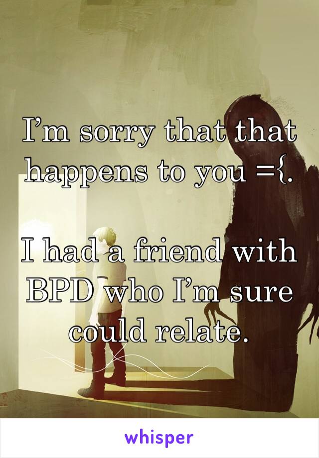 I’m sorry that that happens to you ={.  

I had a friend with BPD who I’m sure could relate.  