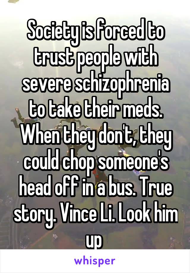 Society is forced to trust people with severe schizophrenia to take their meds. When they don't, they could chop someone's head off in a bus. True story. Vince Li. Look him up 