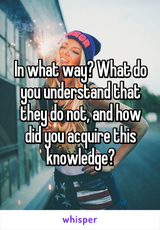 In what way? What do you understand that they do not, and how did you acquire this knowledge?